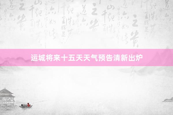 运城将来十五天天气预告清新出炉